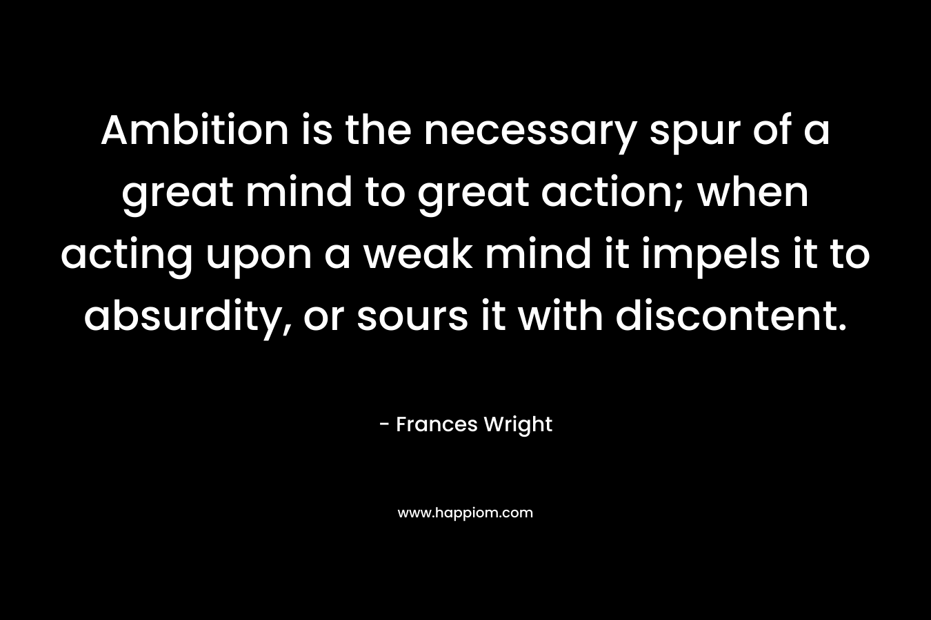 Ambition is the necessary spur of a great mind to great action; when acting upon a weak mind it impels it to absurdity, or sours it with discontent. – Frances Wright