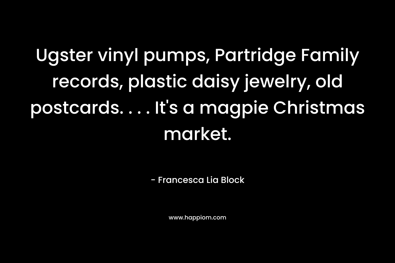 Ugster vinyl pumps, Partridge Family records, plastic daisy jewelry, old postcards. . . . It’s a magpie Christmas market. – Francesca Lia Block