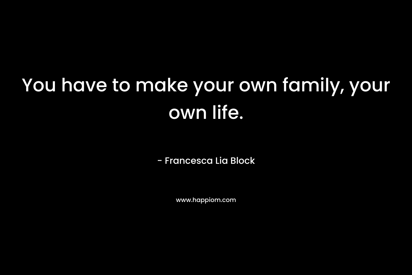You have to make your own family, your own life.