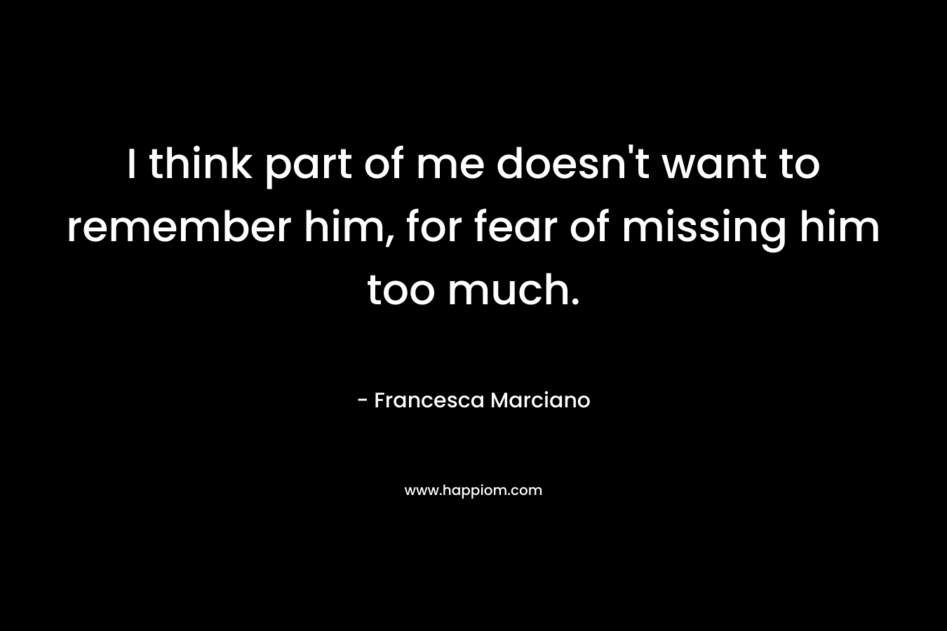I think part of me doesn’t want to remember him, for fear of missing him too much. – Francesca Marciano