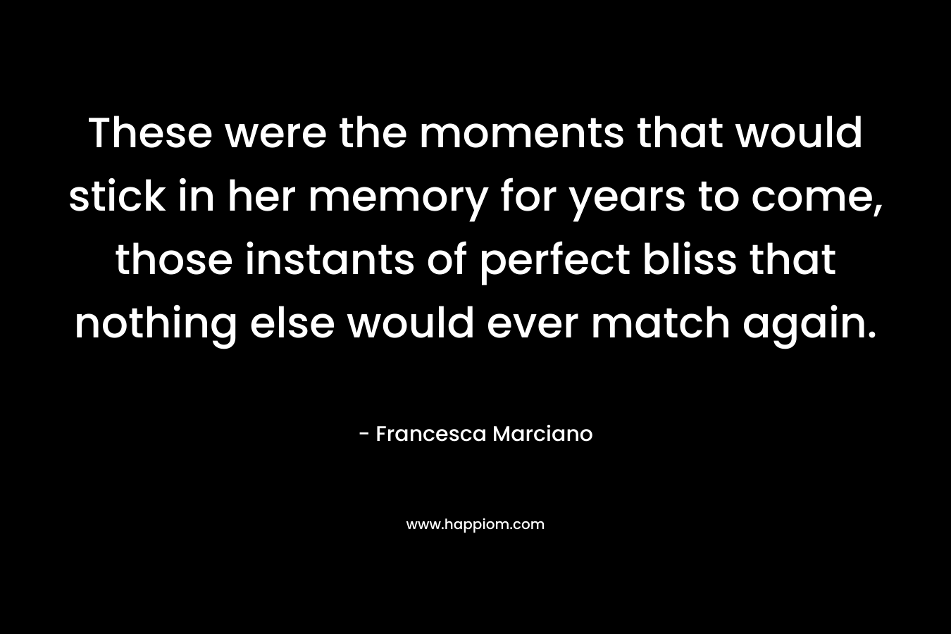 These were the moments that would stick in her memory for years to come, those instants of perfect bliss that nothing else would ever match again. – Francesca Marciano