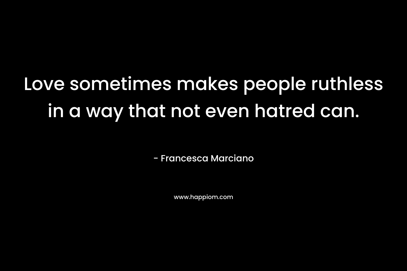 Love sometimes makes people ruthless in a way that not even hatred can. – Francesca Marciano