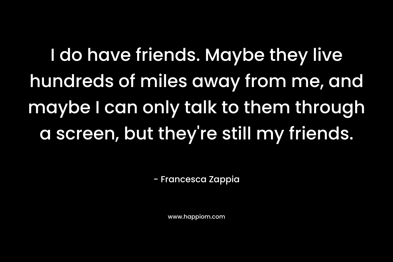 I do have friends. Maybe they live hundreds of miles away from me, and maybe I can only talk to them through a screen, but they’re still my friends. – Francesca Zappia