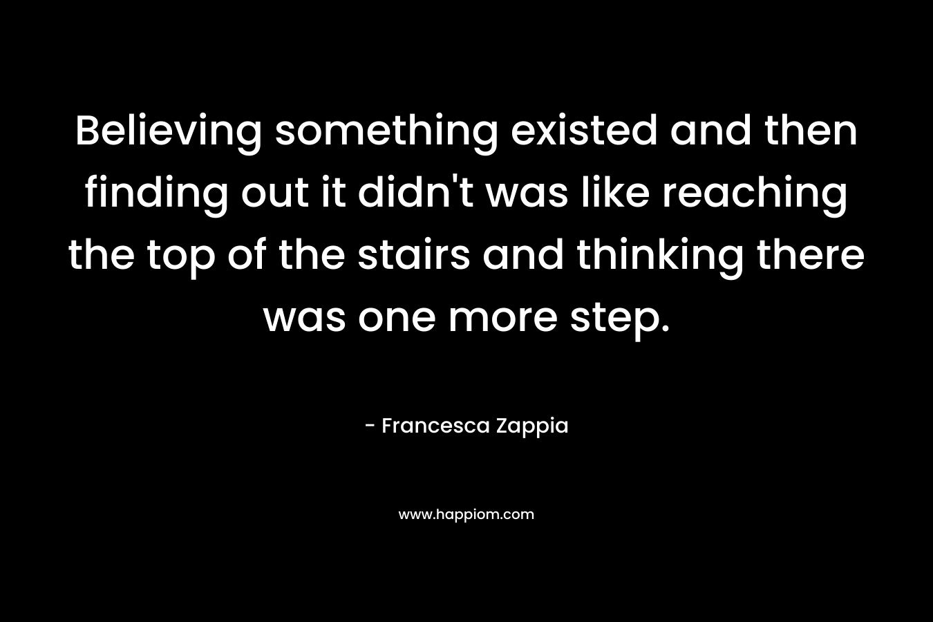 Believing something existed and then finding out it didn’t was like reaching the top of the stairs and thinking there was one more step. – Francesca Zappia