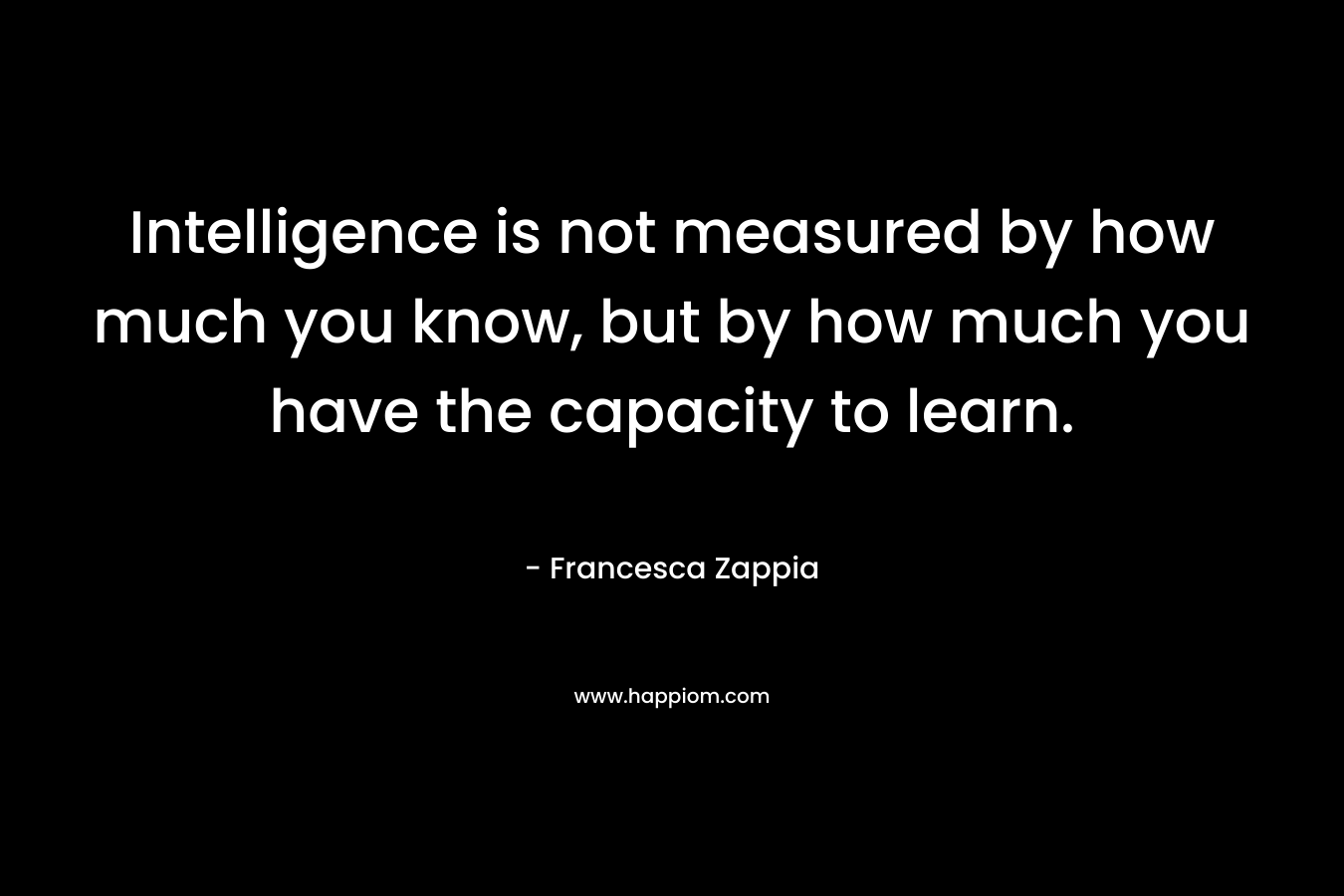 Intelligence is not measured by how much you know, but by how much you have the capacity to learn.