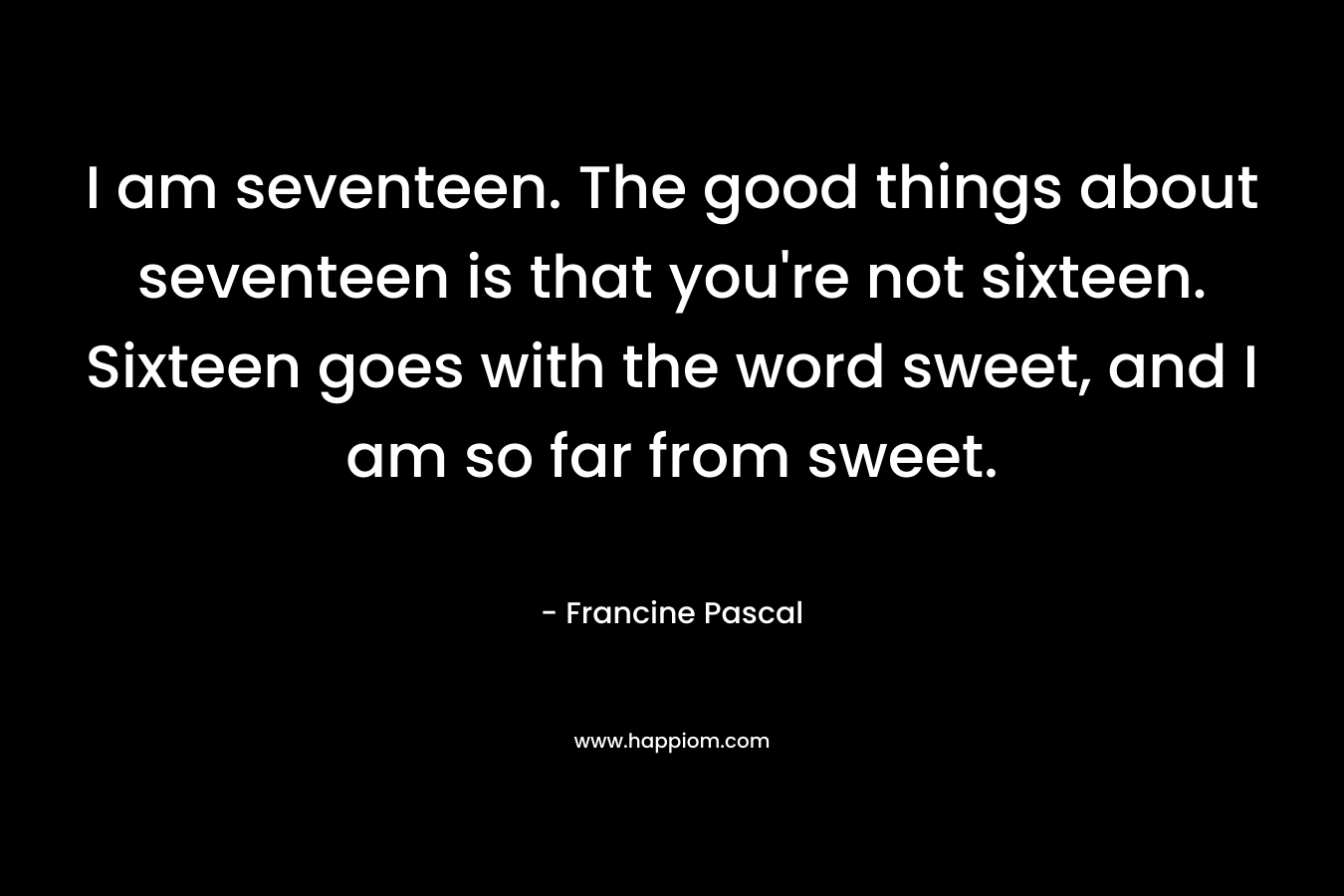 I am seventeen. The good things about seventeen is that you’re not sixteen. Sixteen goes with the word sweet, and I am so far from sweet. – Francine Pascal