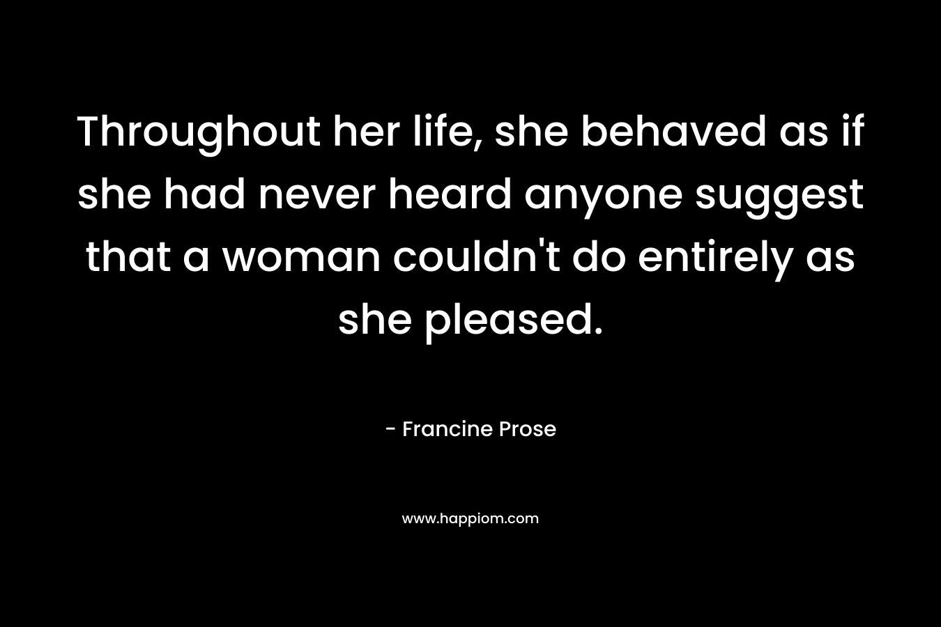 Throughout her life, she behaved as if she had never heard anyone suggest that a woman couldn’t do entirely as she pleased. – Francine Prose