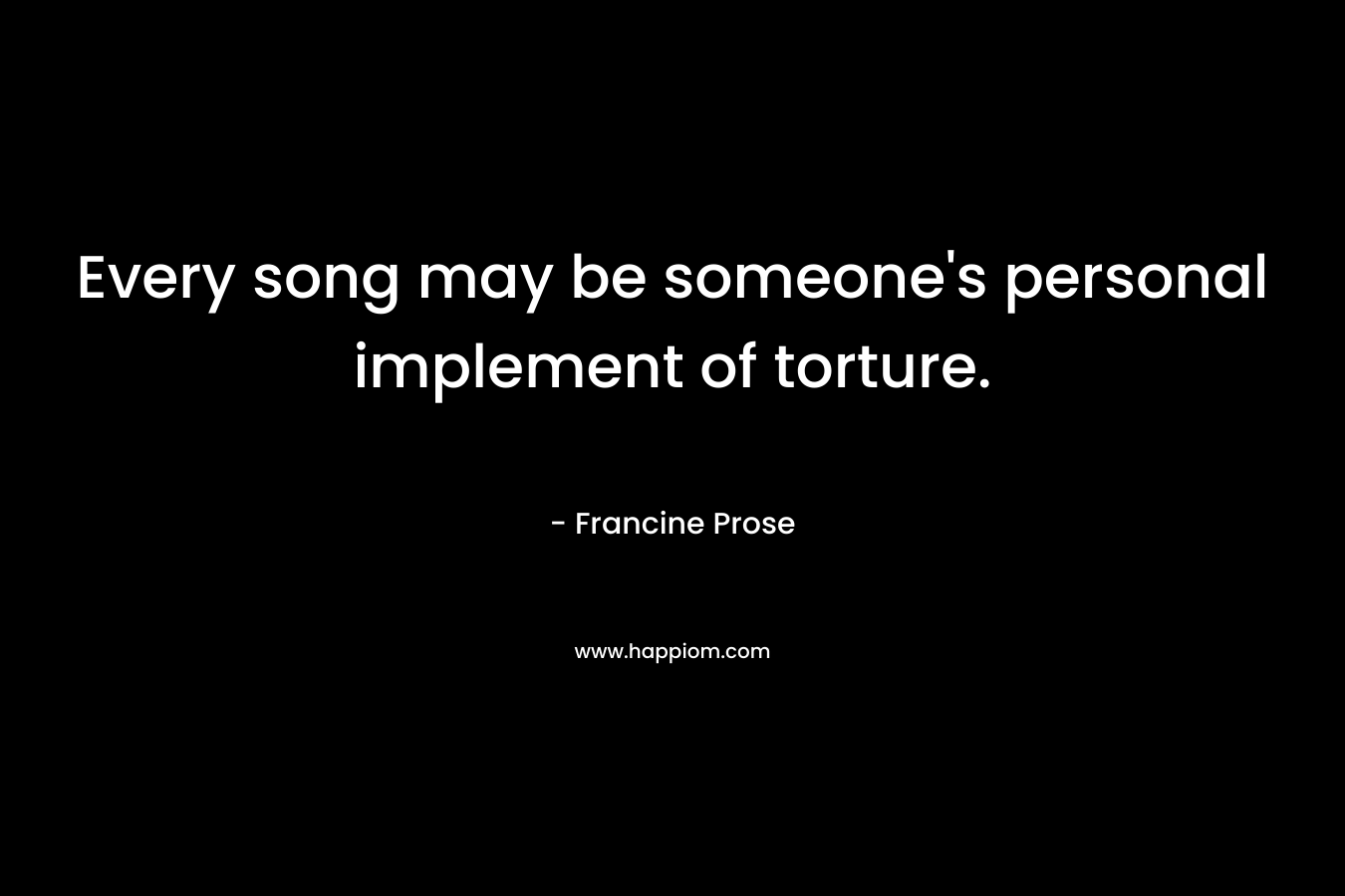 Every song may be someone’s personal implement of torture. – Francine Prose