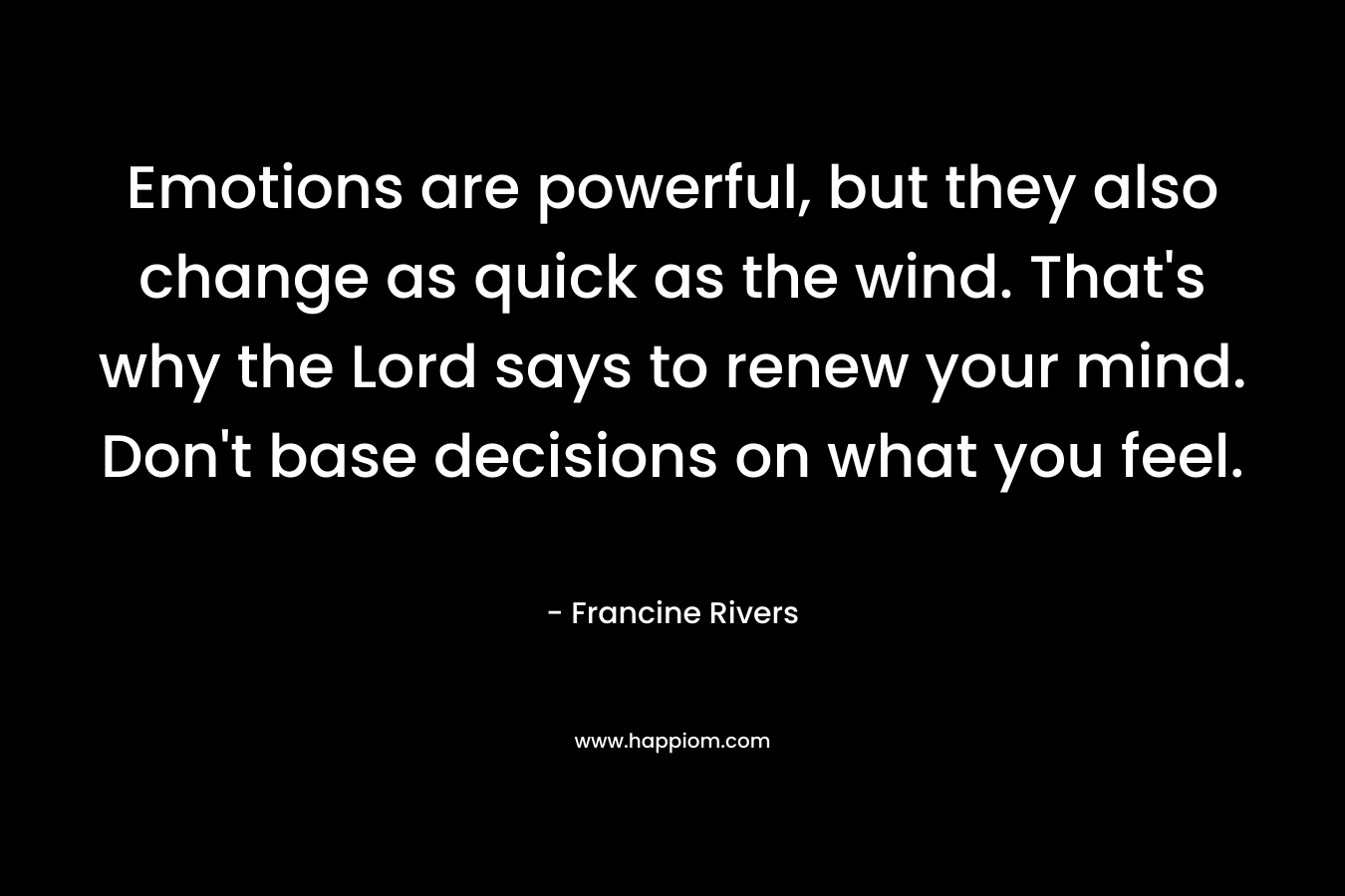 Emotions are powerful, but they also change as quick as the wind. That’s why the Lord says to renew your mind. Don’t base decisions on what you feel. – Francine Rivers