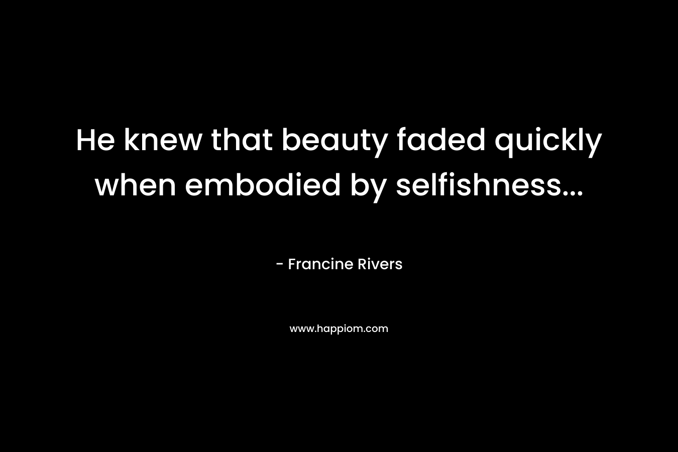 He knew that beauty faded quickly when embodied by selfishness… – Francine Rivers