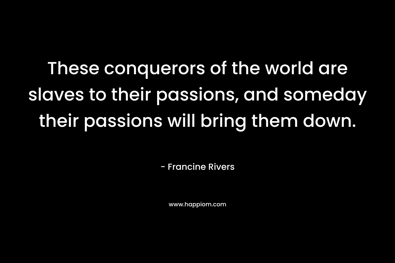 These conquerors of the world are slaves to their passions, and someday their passions will bring them down. – Francine Rivers