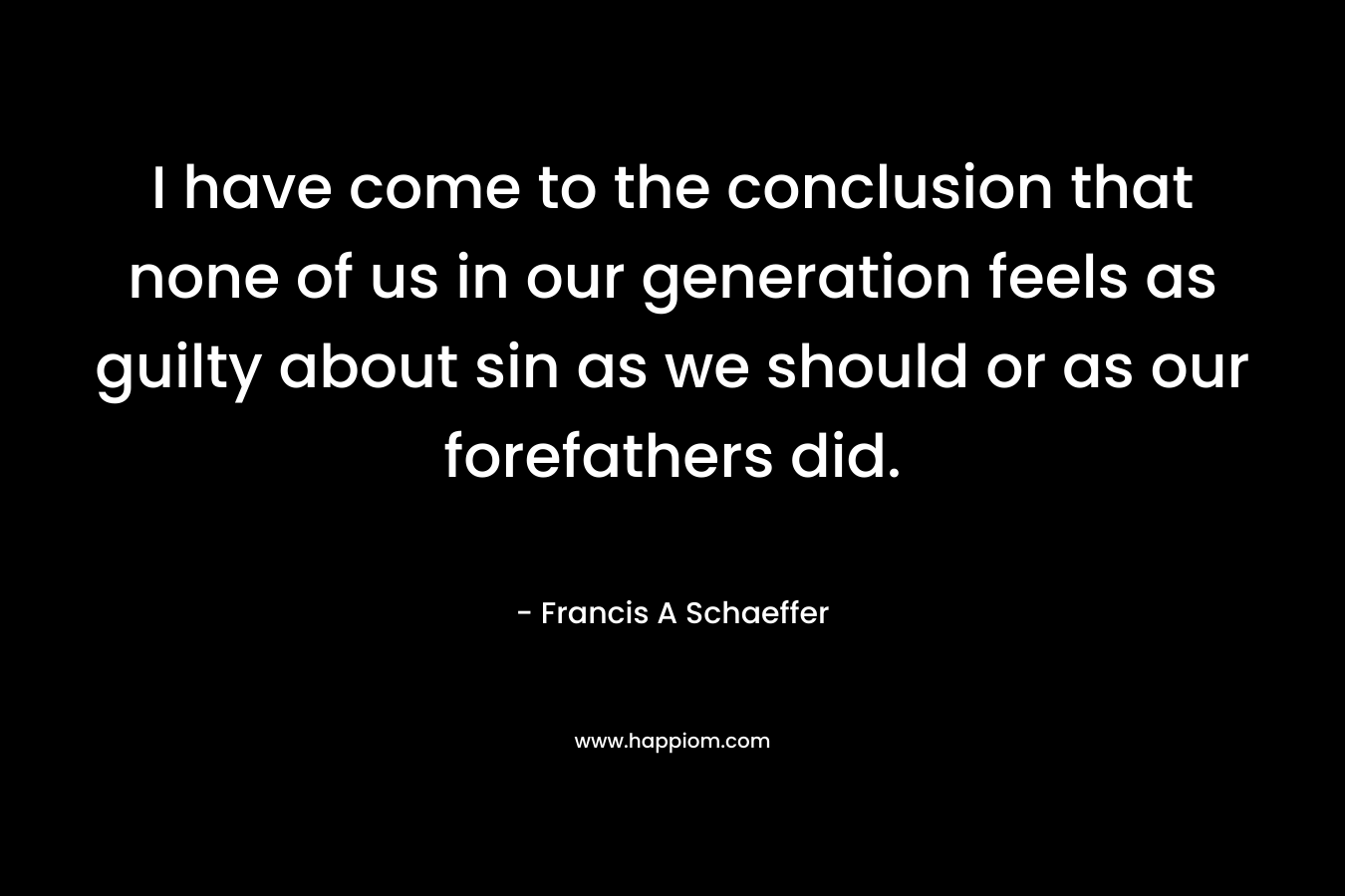 I have come to the conclusion that none of us in our generation feels as guilty about sin as we should or as our forefathers did. – Francis A Schaeffer