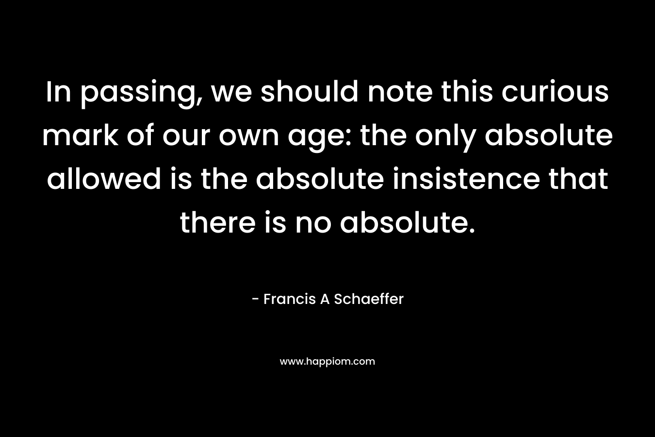 In passing, we should note this curious mark of our own age: the only absolute allowed is the absolute insistence that there is no absolute. – Francis A Schaeffer