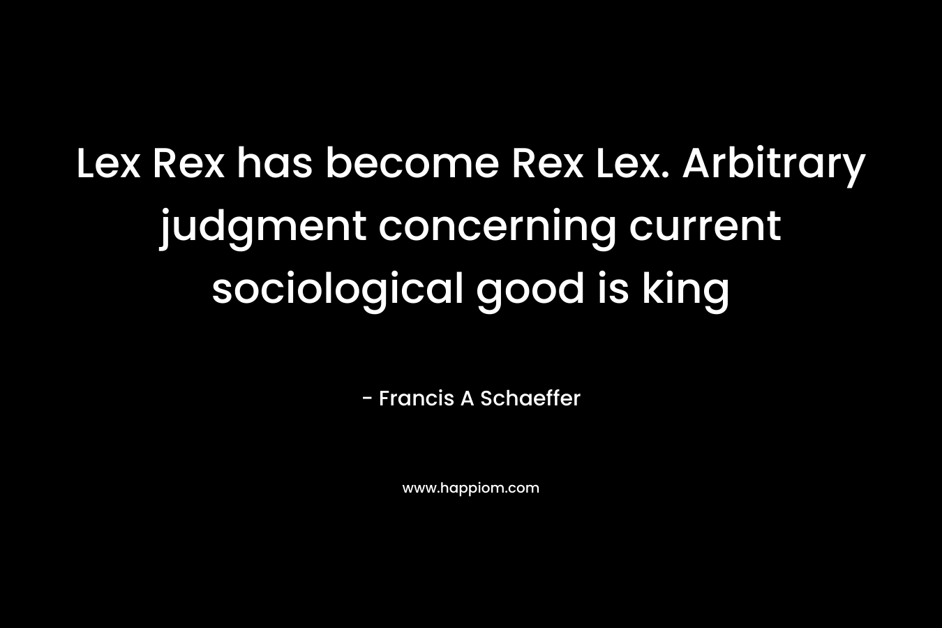 Lex Rex has become Rex Lex. Arbitrary judgment concerning current sociological good is king – Francis A Schaeffer