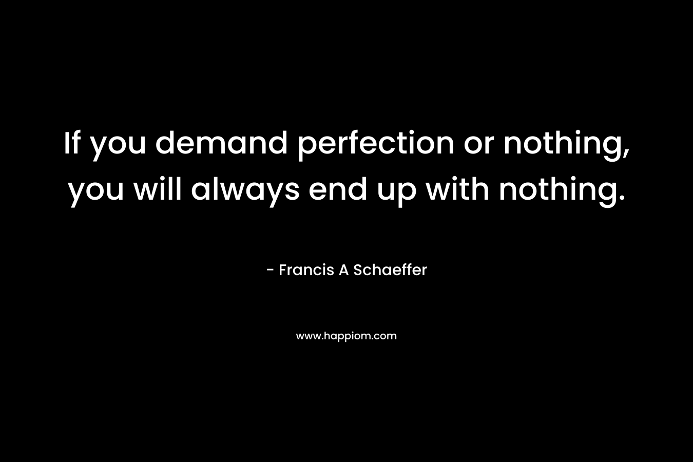 If you demand perfection or nothing, you will always end up with nothing. – Francis A Schaeffer