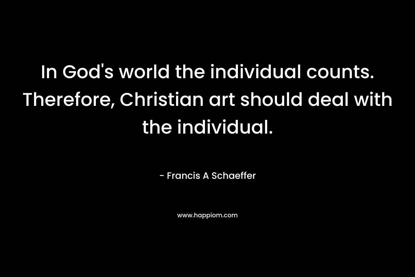 In God’s world the individual counts. Therefore, Christian art should deal with the individual. – Francis A Schaeffer