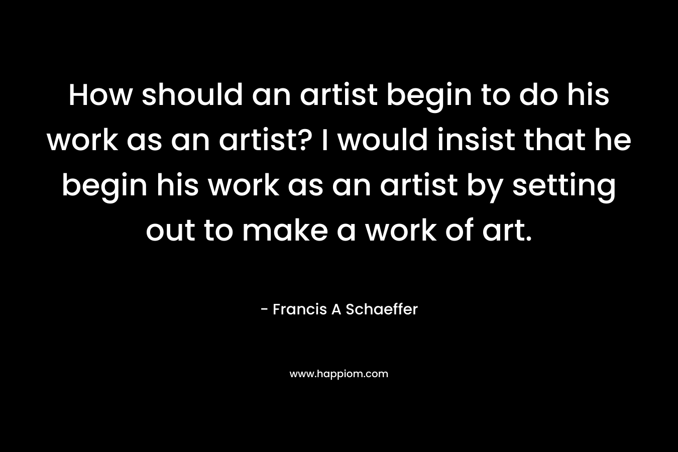 How should an artist begin to do his work as an artist? I would insist that he begin his work as an artist by setting out to make a work of art. – Francis A Schaeffer