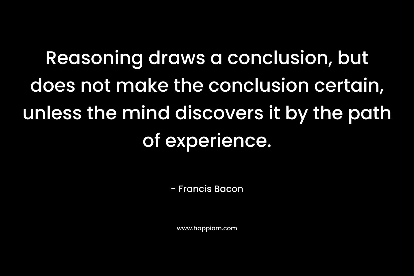 Reasoning draws a conclusion, but does not make the conclusion certain, unless the mind discovers it by the path of experience.
