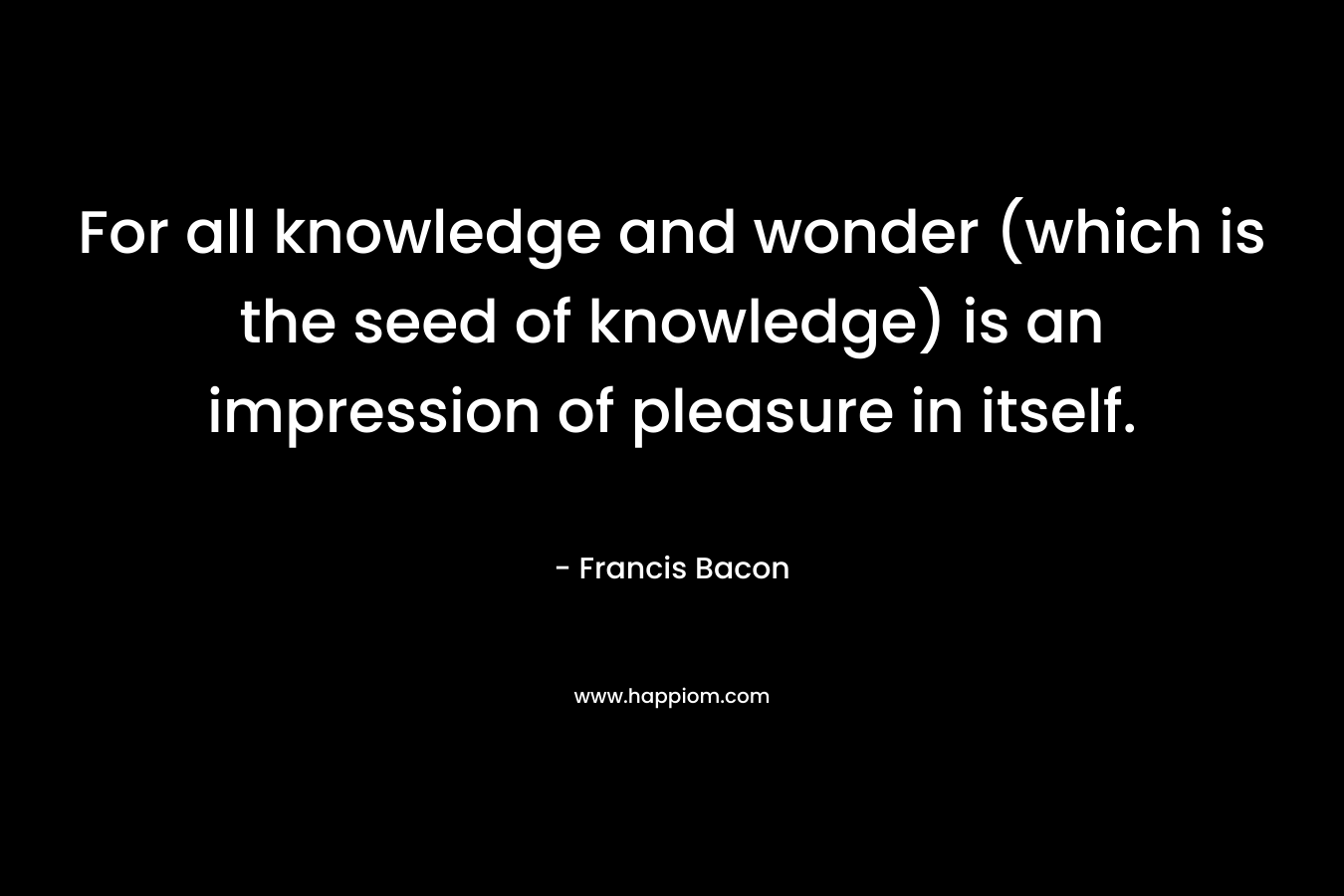 For all knowledge and wonder (which is the seed of knowledge) is an impression of pleasure in itself. – Francis Bacon