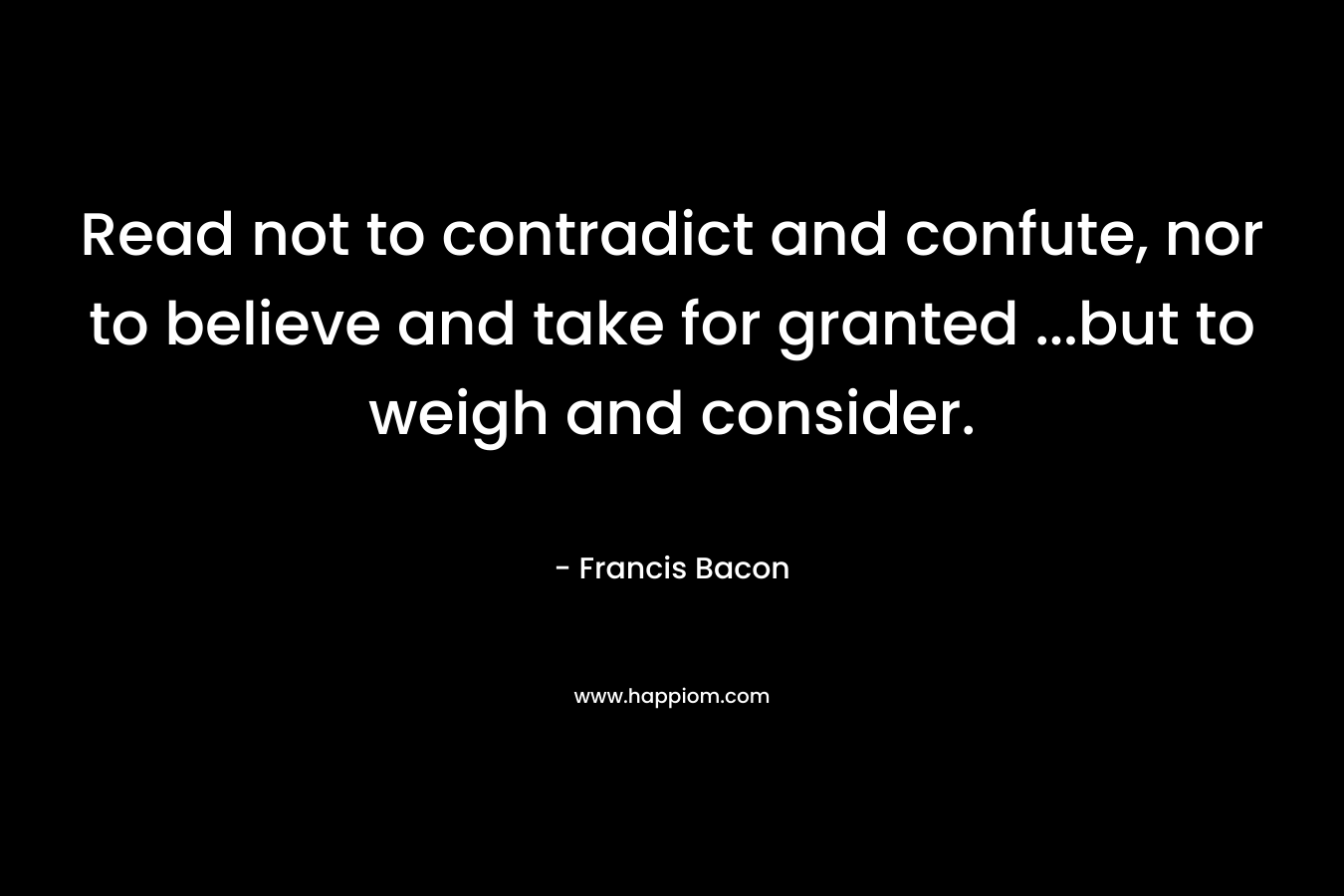 Read not to contradict and confute, nor to believe and take for granted …but to weigh and consider. – Francis Bacon