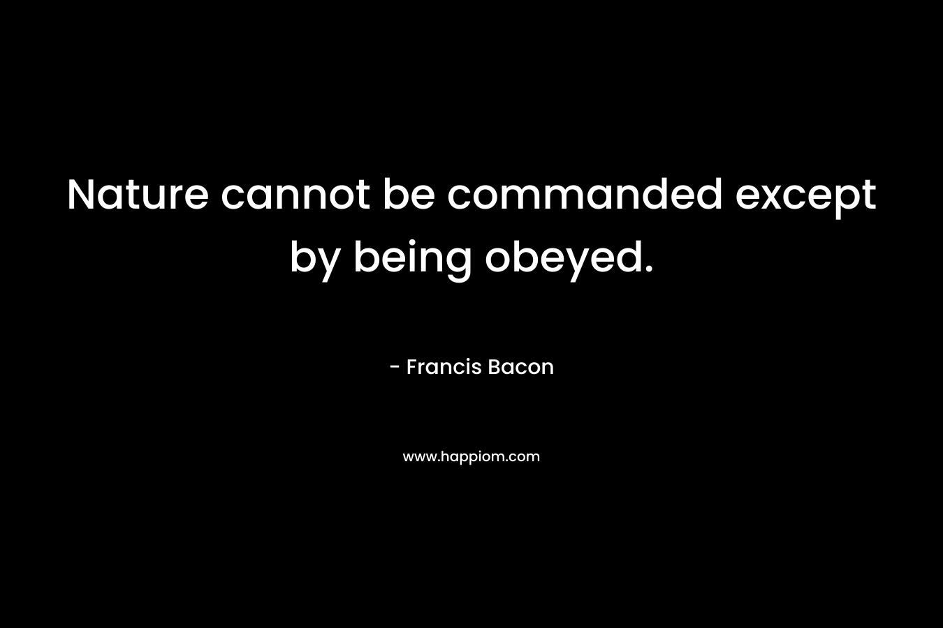 Nature cannot be commanded except by being obeyed. – Francis Bacon