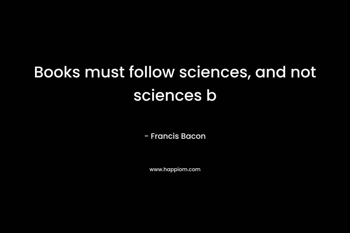 Books must follow sciences, and not sciences b – Francis Bacon