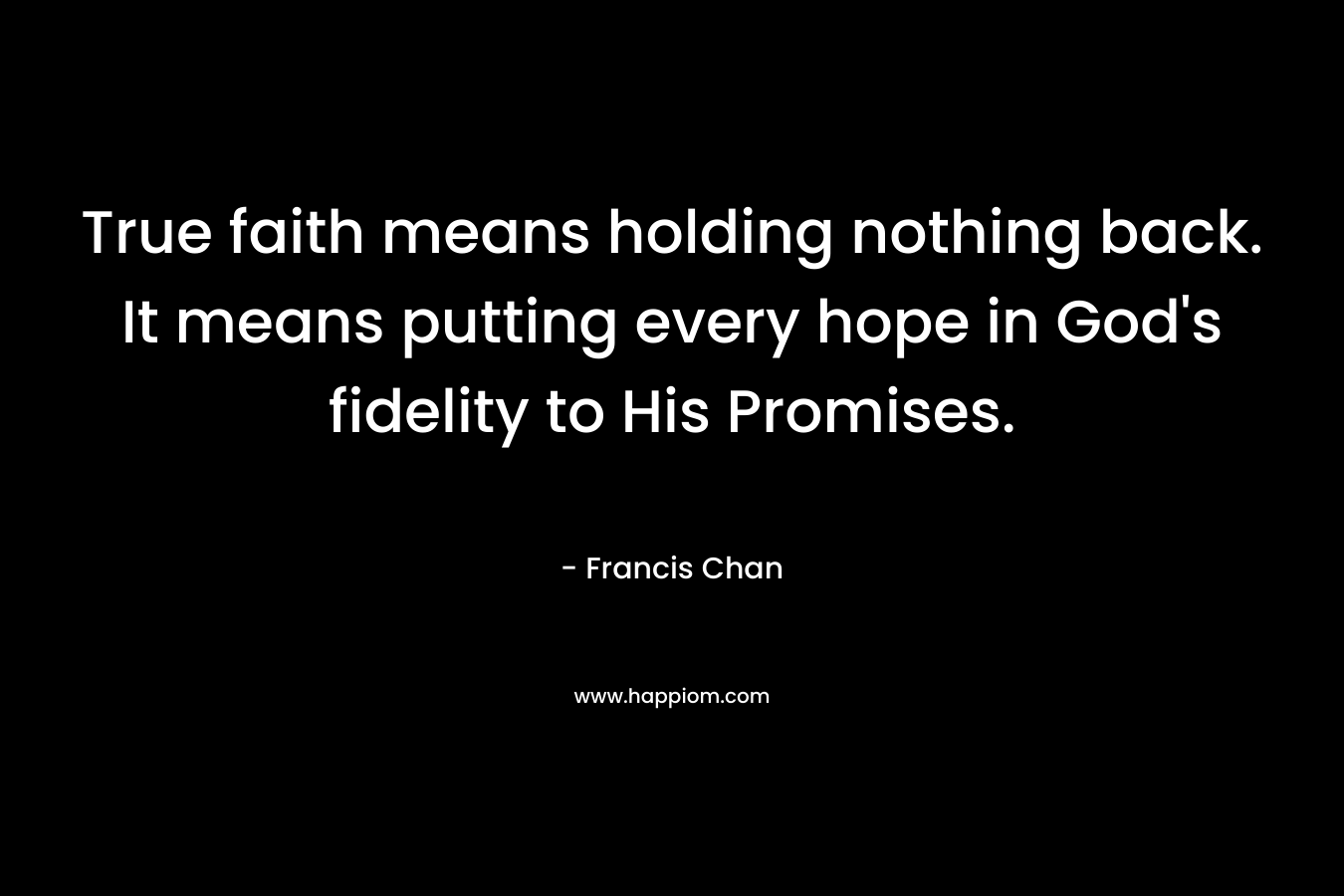 True faith means holding nothing back. It means putting every hope in God’s fidelity to His Promises. – Francis Chan
