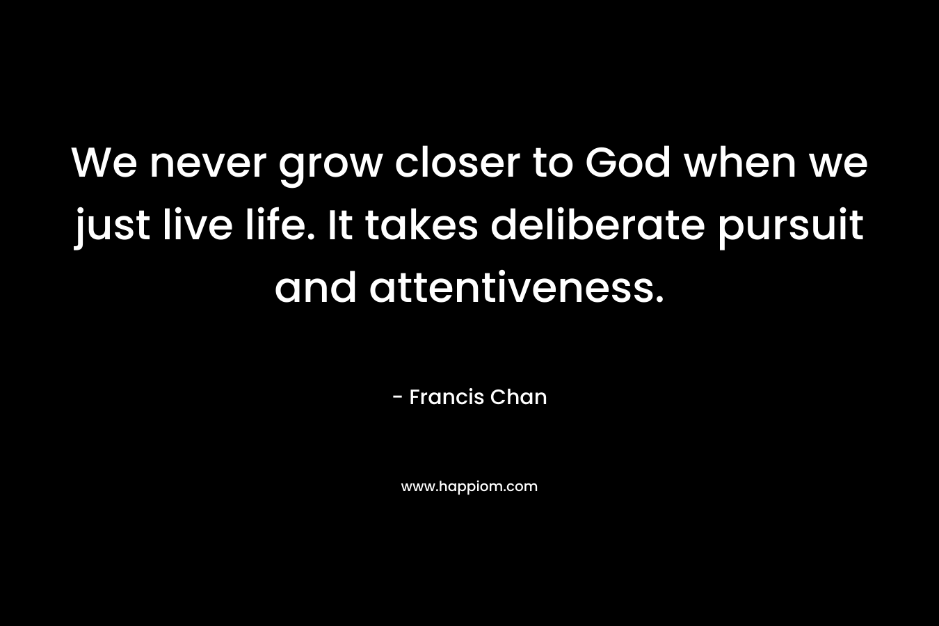 We never grow closer to God when we just live life. It takes deliberate pursuit and attentiveness. – Francis Chan