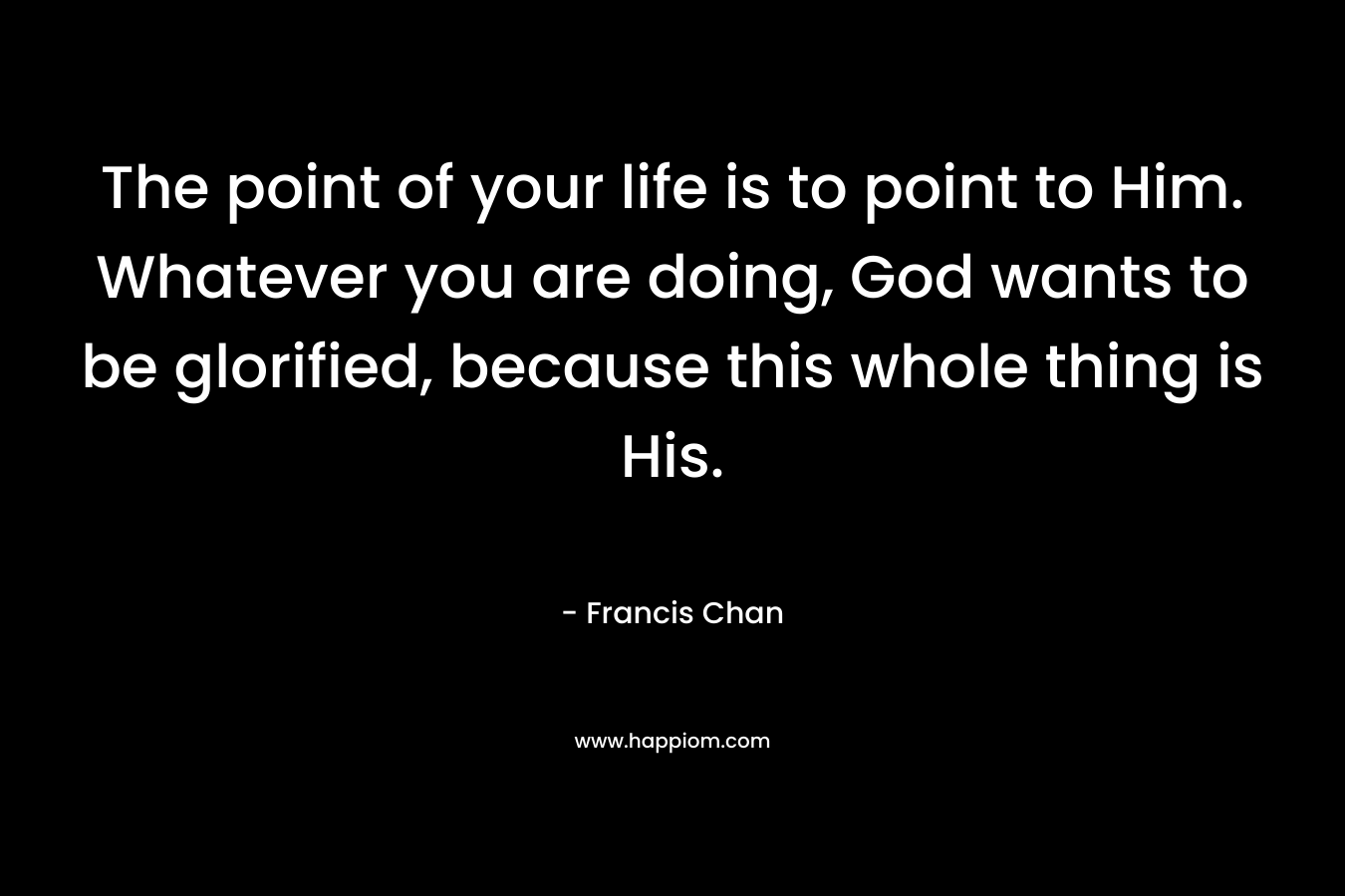 The point of your life is to point to Him. Whatever you are doing, God wants to be glorified, because this whole thing is His. – Francis Chan