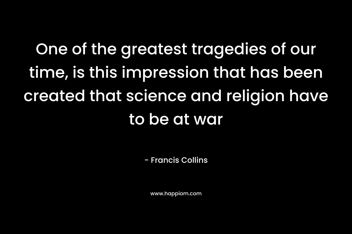 One of the greatest tragedies of our time, is this impression that has been created that science and religion have to be at war – Francis Collins