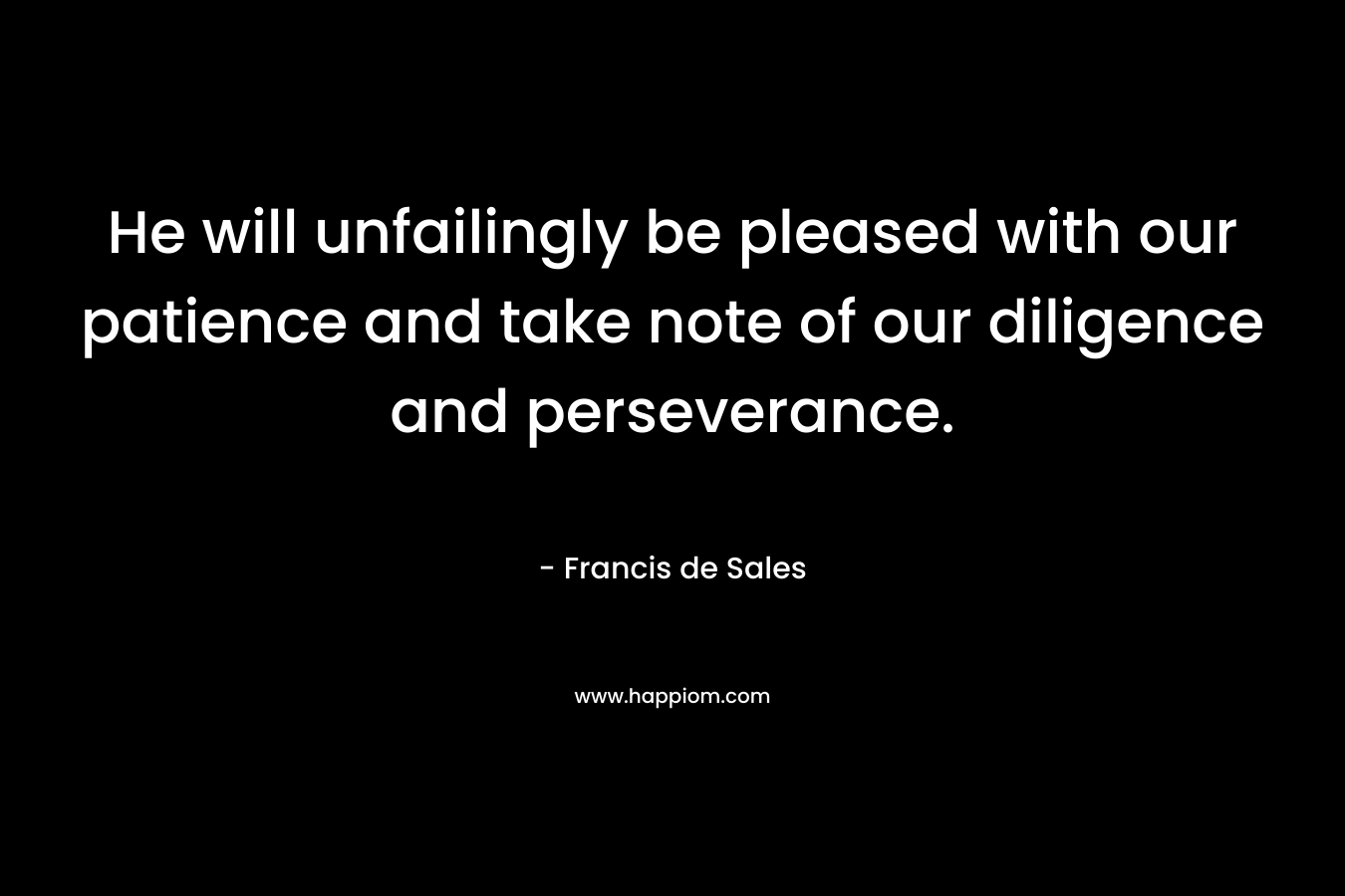 He will unfailingly be pleased with our patience and take note of our diligence and perseverance. – Francis de Sales