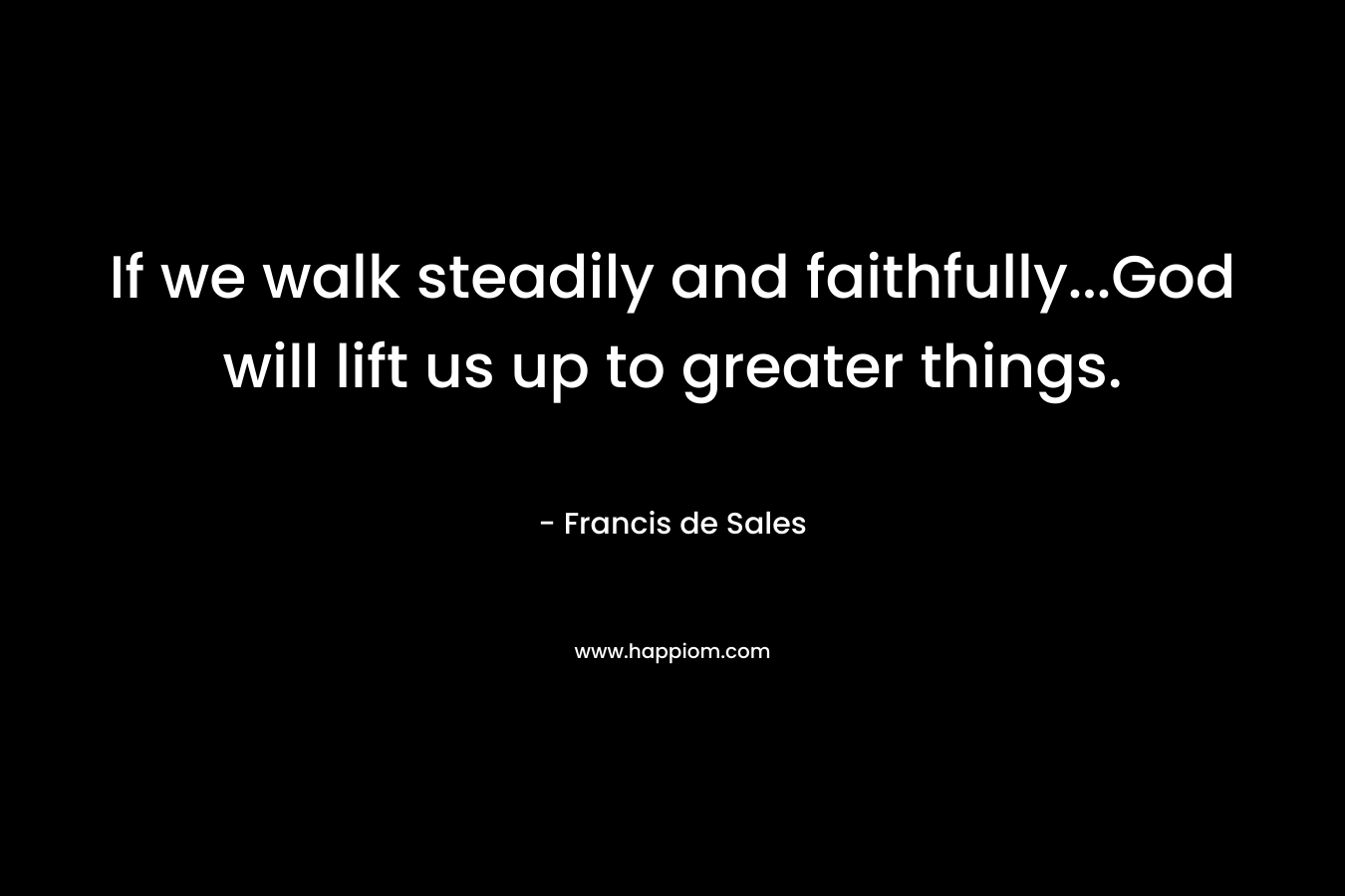 If we walk steadily and faithfully...God will lift us up to greater things.