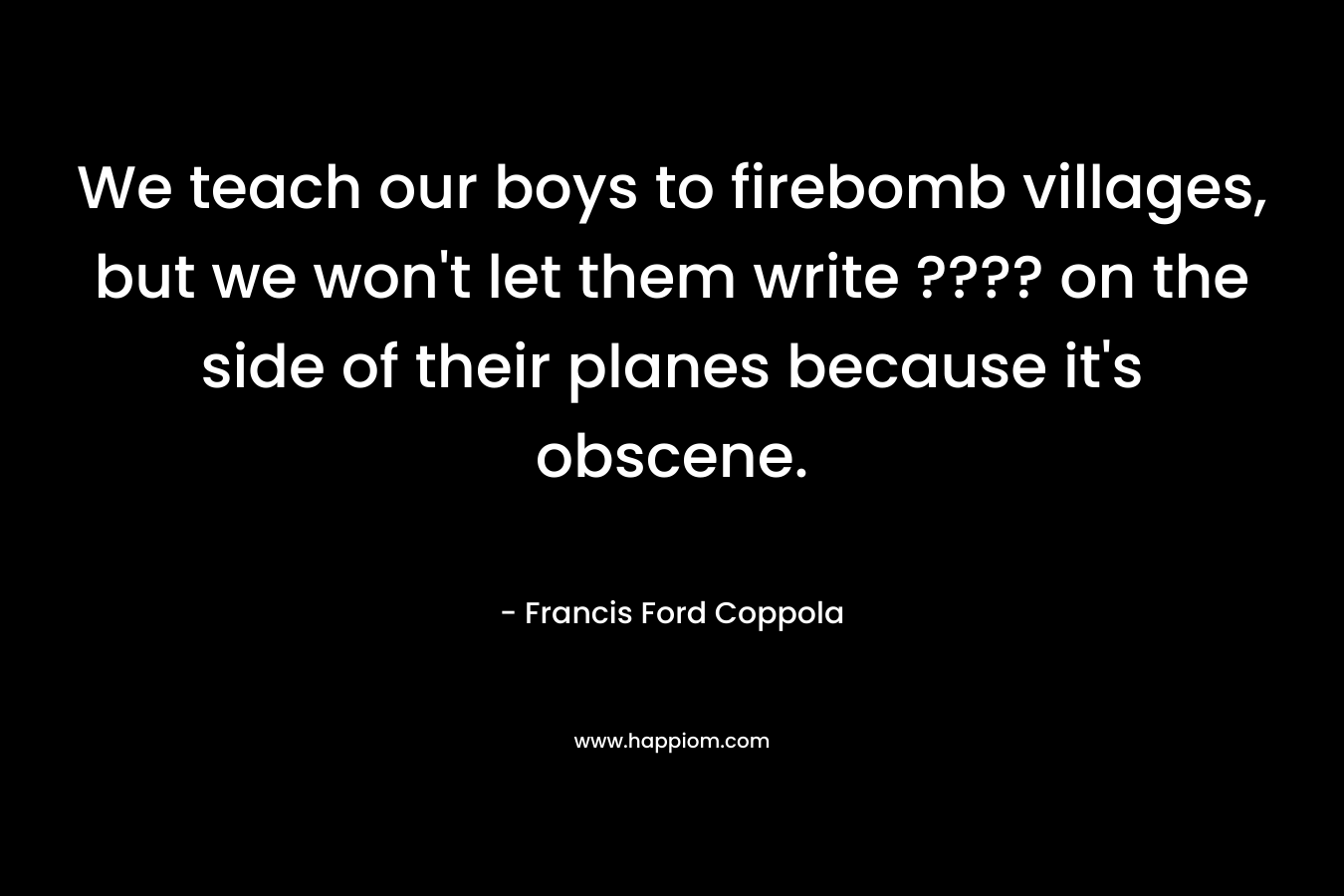 We teach our boys to firebomb villages, but we won’t let them write ???? on the side of their planes because it’s obscene. – Francis Ford Coppola