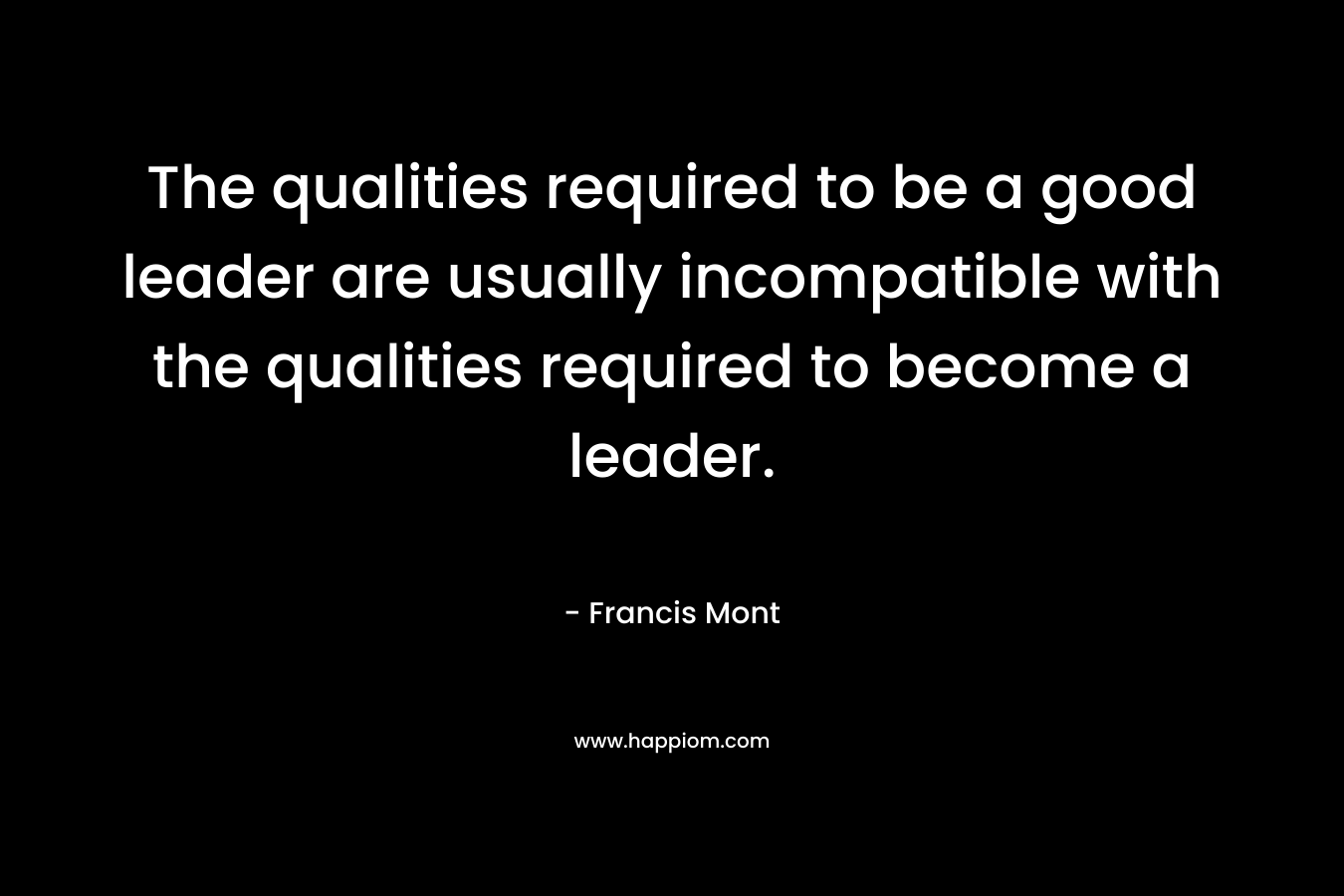 The qualities required to be a good leader are usually incompatible with the qualities required to become a leader.