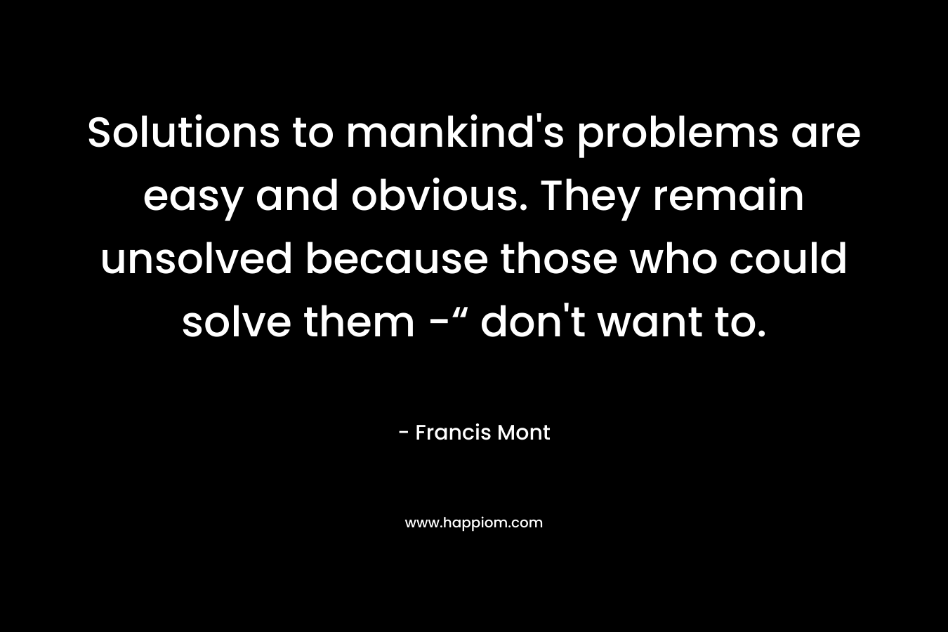 Solutions to mankind’s problems are easy and obvious. They remain unsolved because those who could solve them -“ don’t want to. – Francis Mont