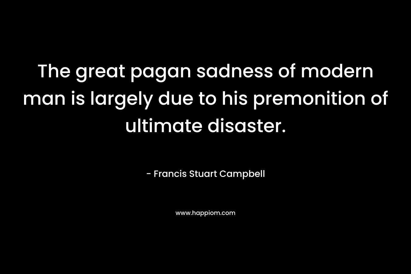 The great pagan sadness of modern man is largely due to his premonition of ultimate disaster. – Francis Stuart Campbell