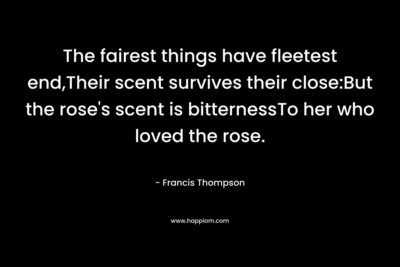The fairest things have fleetest end,Their scent survives their close:But the rose's scent is bitternessTo her who loved the rose.