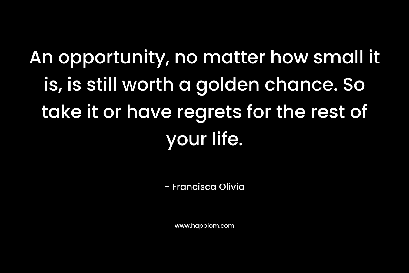 An opportunity, no matter how small it is, is still worth a golden chance. So take it or have regrets for the rest of your life.