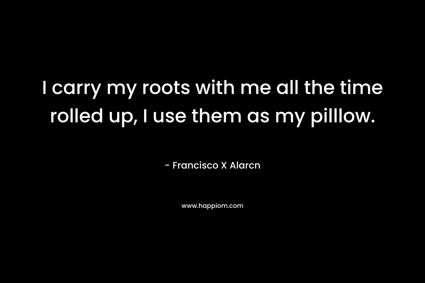 I carry my roots with me all the time rolled up, I use them as my pilllow. – Francisco X Alarcn