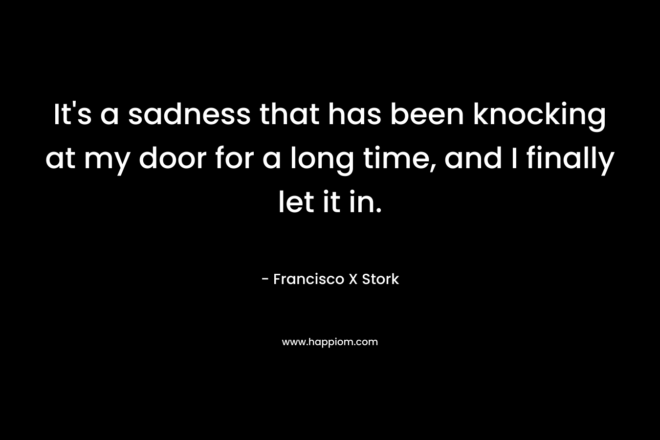 It’s a sadness that has been knocking at my door for a long time, and I finally let it in. – Francisco X Stork