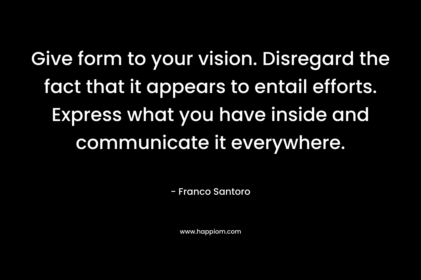 Give form to your vision. Disregard the fact that it appears to entail efforts. Express what you have inside and communicate it everywhere.