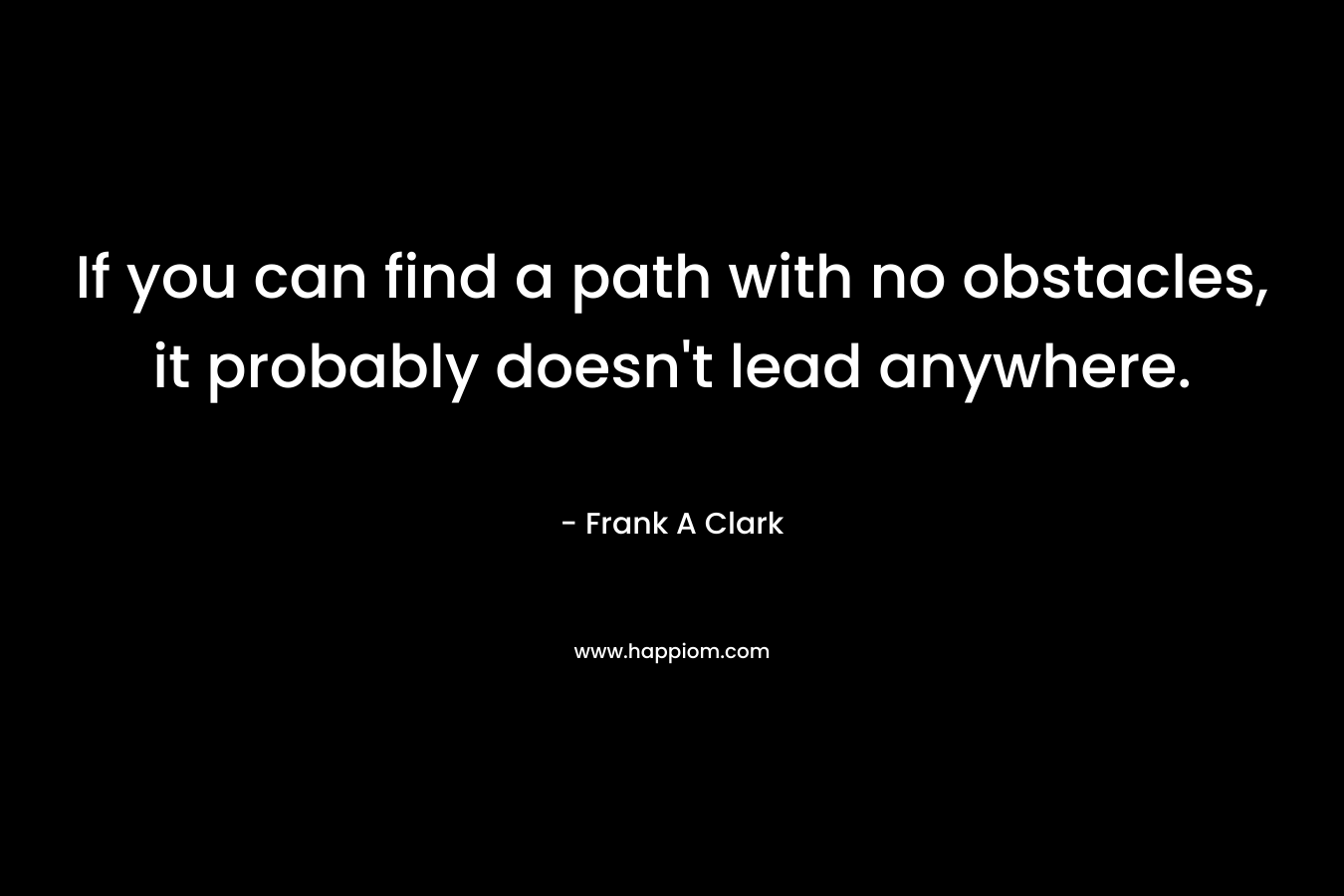 If you can find a path with no obstacles, it probably doesn’t lead anywhere. – Frank A Clark