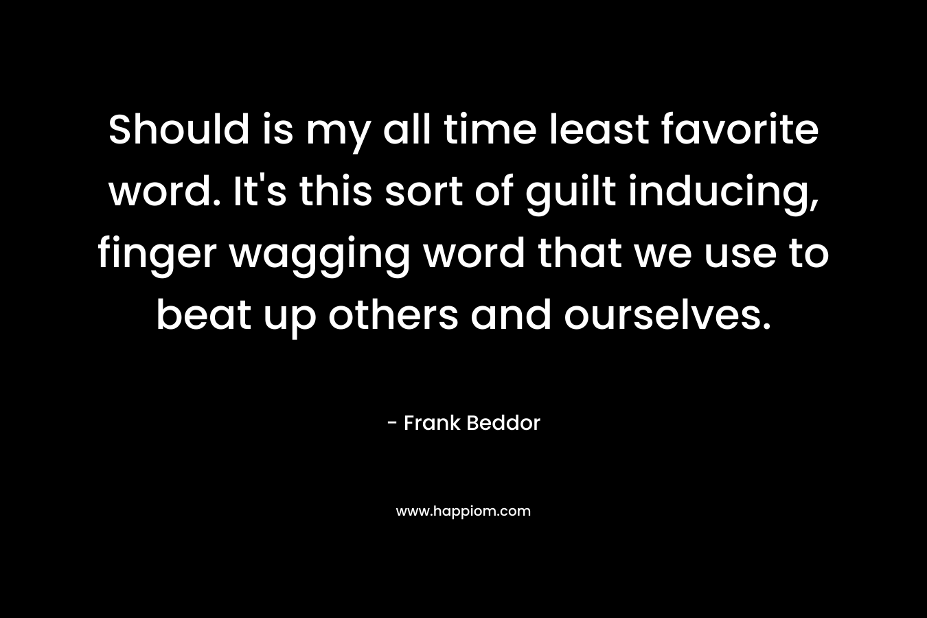Should is my all time least favorite word. It’s this sort of guilt inducing, finger wagging word that we use to beat up others and ourselves. – Frank Beddor