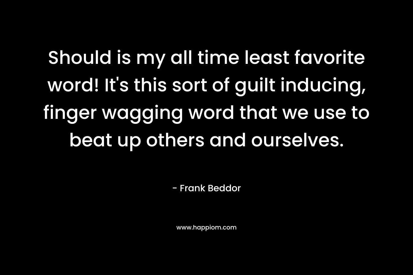 Should is my all time least favorite word! It’s this sort of guilt inducing, finger wagging word that we use to beat up others and ourselves. – Frank Beddor