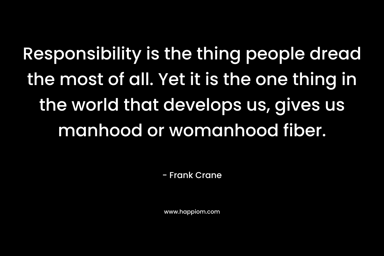 Responsibility is the thing people dread the most of all. Yet it is the one thing in the world that develops us, gives us manhood or womanhood fiber.