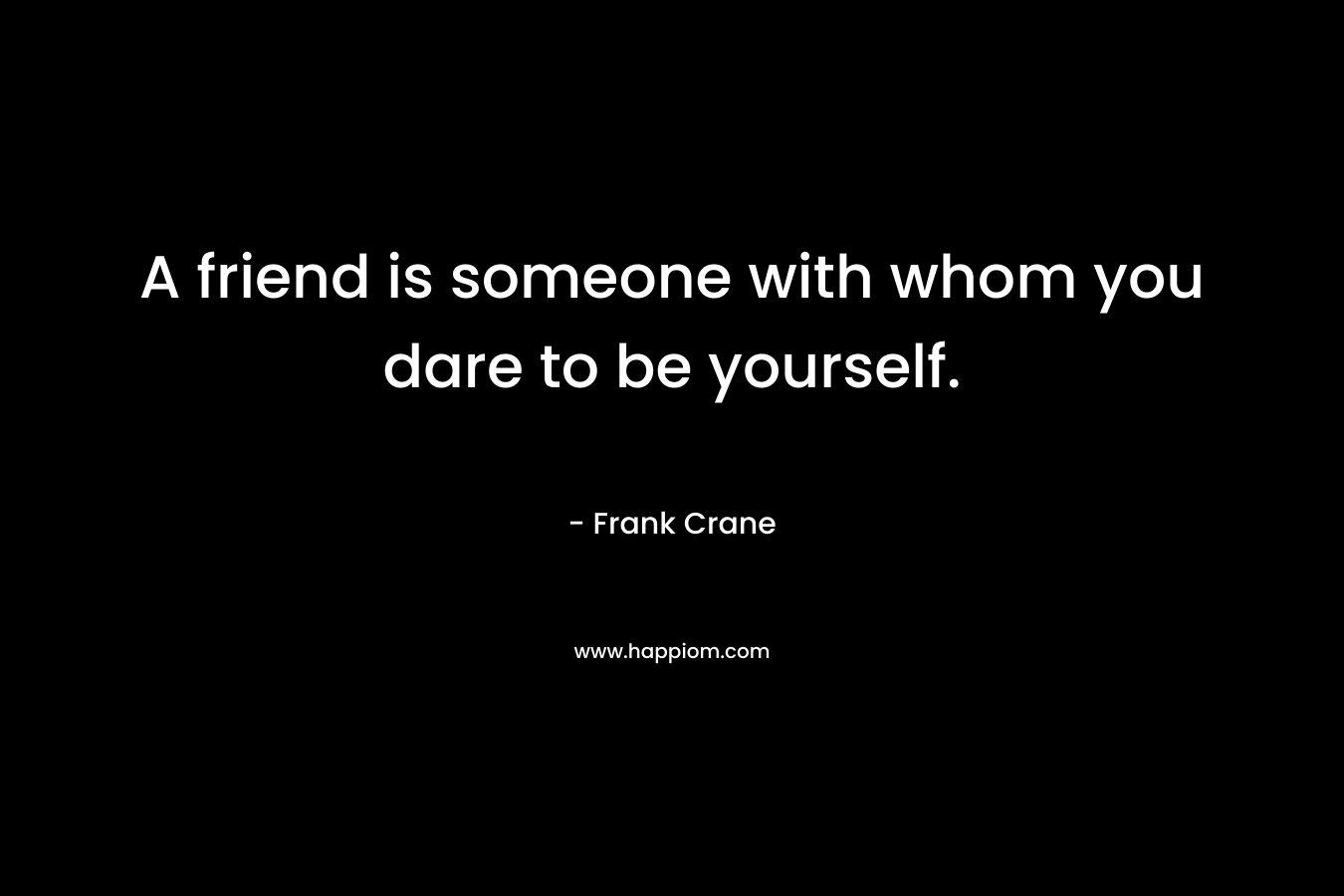 A friend is someone with whom you dare to be yourself. – Frank Crane