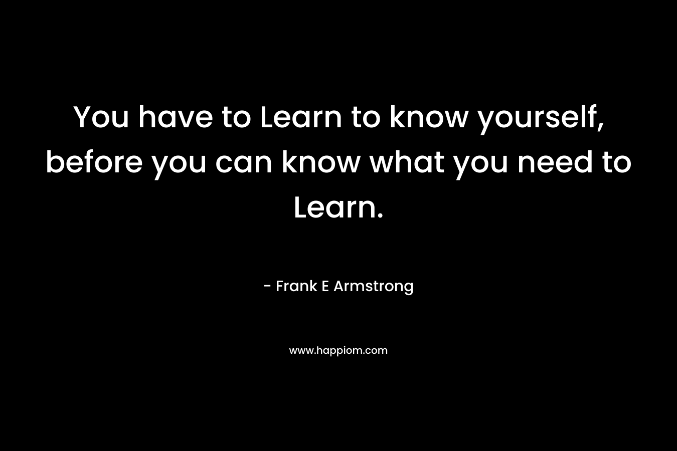 You have to Learn to know yourself, before you can know what you need to Learn.