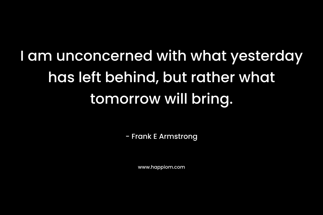 I am unconcerned with what yesterday has left behind, but rather what tomorrow will bring. – Frank E Armstrong