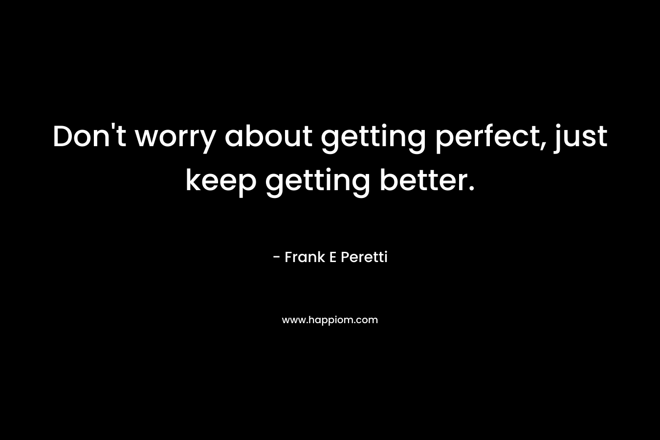 Don’t worry about getting perfect, just keep getting better. – Frank E Peretti