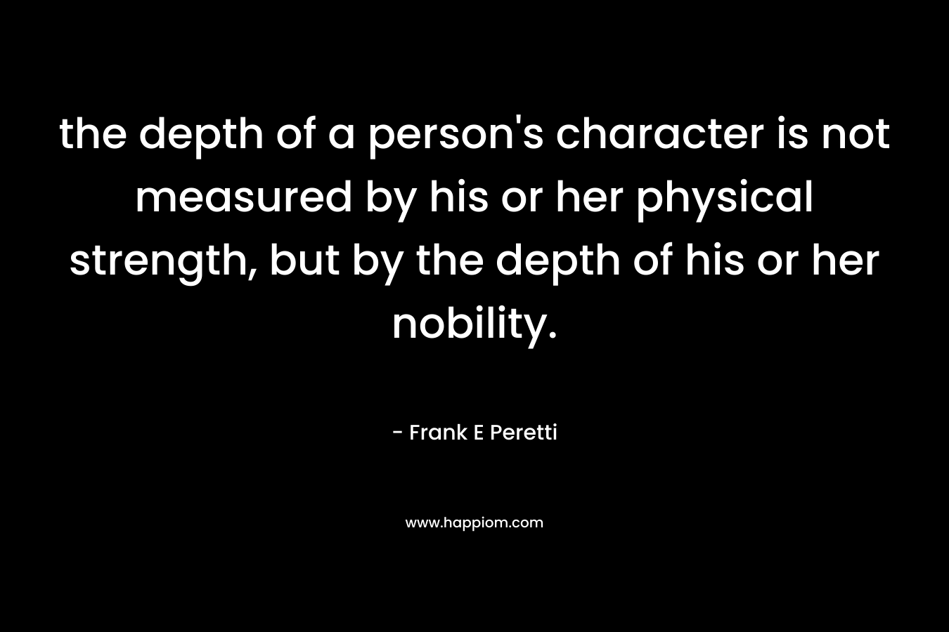 the depth of a person’s character is not measured by his or her physical strength, but by the depth of his or her nobility. – Frank E Peretti